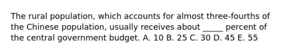 The rural population, which accounts for almost three-fourths of the Chinese population, usually receives about _____ percent of the central government budget. A. 10 B. 25 C. 30 D. 45 E. 55