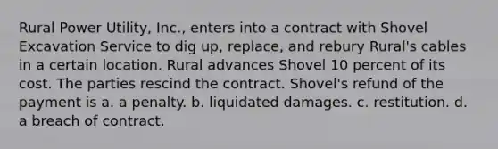 ​Rural Power Utility, Inc., enters into a contract with Shovel Excavation Service to dig up, replace, and rebury Rural's cables in a certain location. Rural advances Shovel 10 percent of its cost. The parties rescind the contract. Shovel's refund of the payment is a. a penalty. b. ​liquidated damages. c. ​restitution. d. ​a breach of contract.