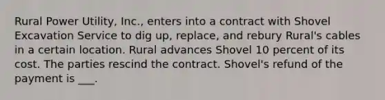 Rural Power Utility, Inc., enters into a contract with Shovel Excavation Service to dig up, replace, and rebury Rural's cables in a certain location. Rural advances Shovel 10 percent of its cost. The parties rescind the contract. Shovel's refund of the payment is ___.