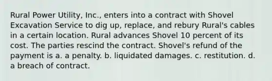 Rural Power Utility, Inc., enters into a contract with Shovel Excavation Service to dig up, replace, and rebury Rural's cables in a certain location. Rural advances Shovel 10 percent of its cost. The parties rescind the contract. Shovel's refund of the payment is a. a penalty. b. liquidated damages. c. restitution. d. a breach of contract.