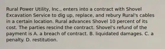 Rural Power Utility, Inc., enters into a contract with Shovel Excavation Service to dig up, replace, and rebury Rural's cables in a certain location. Rural advances Shovel 10 percent of its cost. The parties rescind the contract. Shovel's refund of the payment is A. a breach of contract. B. liquidated damages. C. a penalty. D. restitution.