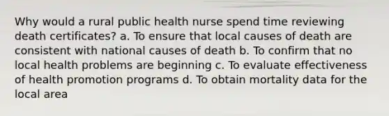 Why would a rural public health nurse spend time reviewing death certificates? a. To ensure that local causes of death are consistent with national causes of death b. To confirm that no local health problems are beginning c. To evaluate effectiveness of health promotion programs d. To obtain mortality data for the local area