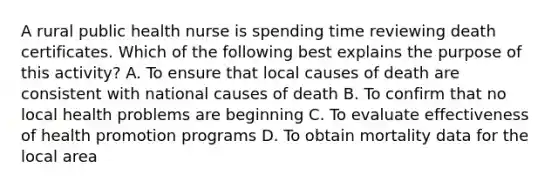 A rural public health nurse is spending time reviewing death certificates. Which of the following best explains the purpose of this activity? A. To ensure that local causes of death are consistent with national causes of death B. To confirm that no local health problems are beginning C. To evaluate effectiveness of health promotion programs D. To obtain mortality data for the local area