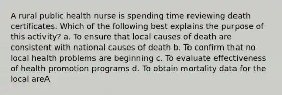 A rural public health nurse is spending time reviewing death certificates. Which of the following best explains the purpose of this activity? a. To ensure that local causes of death are consistent with national causes of death b. To confirm that no local health problems are beginning c. To evaluate effectiveness of health promotion programs d. To obtain mortality data for the local areA