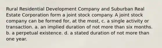 Rural Residential Development Company and Suburban Real Estate Corporation form a joint stock company. A joint stock company can be formed for, at the most, c. a single activity or transaction. a. an implied duration of not <a href='https://www.questionai.com/knowledge/keWHlEPx42-more-than' class='anchor-knowledge'>more than</a> six months. b. a perpetual existence. d. a stated duration of not more than one year.