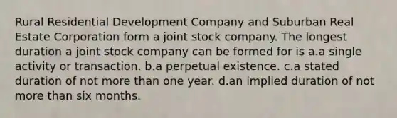 Rural Residential Development Company and Suburban Real Estate Corporation form a joint stock company. The longest duration a joint stock company can be formed for is a.a single activity or transaction. b.a perpetual existence. c.a stated duration of not more than one year. d.an implied duration of not more than six months.