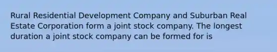 ​Rural Residential Development Company and Suburban Real Estate Corporation form a joint stock company. The longest duration a joint stock company can be formed for is