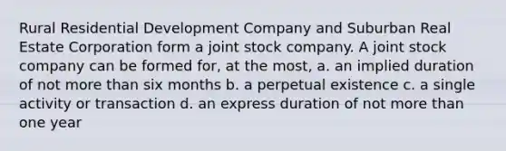 Rural Residential Development Company and Suburban Real Estate Corporation form a joint stock company. A joint stock company can be formed for, at the most, a. an implied duration of not more than six months b. a perpetual existence c. a single activity or transaction d. an express duration of not more than one year