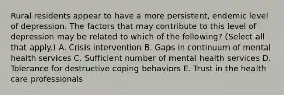 Rural residents appear to have a more persistent, endemic level of depression. The factors that may contribute to this level of depression may be related to which of the following? (Select all that apply.) A. Crisis intervention B. Gaps in continuum of mental health services C. Sufficient number of mental health services D. Tolerance for destructive coping behaviors E. Trust in the health care professionals