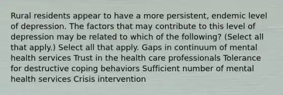 Rural residents appear to have a more persistent, endemic level of depression. The factors that may contribute to this level of depression may be related to which of the following? (Select all that apply.) Select all that apply. Gaps in continuum of mental health services Trust in the health care professionals Tolerance for destructive coping behaviors Sufficient number of mental health services Crisis intervention