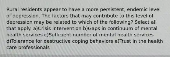 Rural residents appear to have a more persistent, endemic level of depression. The factors that may contribute to this level of depression may be related to which of the following? Select all that apply. a)Crisis intervention b)Gaps in continuum of mental health services c)Sufficient number of mental health services d)Tolerance for destructive coping behaviors e)Trust in the health care professionals