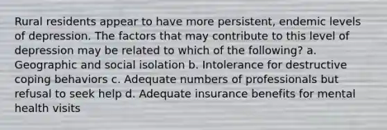 Rural residents appear to have more persistent, endemic levels of depression. The factors that may contribute to this level of depression may be related to which of the following? a. Geographic and social isolation b. Intolerance for destructive coping behaviors c. Adequate numbers of professionals but refusal to seek help d. Adequate insurance benefits for mental health visits