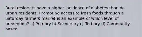 Rural residents have a higher incidence of diabetes than do urban residents. Promoting access to fresh foods through a Saturday farmers market is an example of which level of prevention? a) Primary b) Secondary c) Tertiary d) Community-based