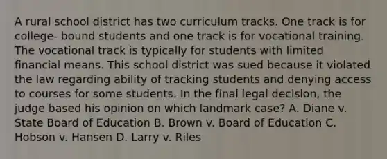 A rural school district has two curriculum tracks. One track is for college- bound students and one track is for vocational training. The vocational track is typically for students with limited financial means. This school district was sued because it violated the law regarding ability of tracking students and denying access to courses for some students. In the final legal decision, the judge based his opinion on which landmark case? A. Diane v. State Board of Education B. Brown v. Board of Education C. Hobson v. Hansen D. Larry v. Riles