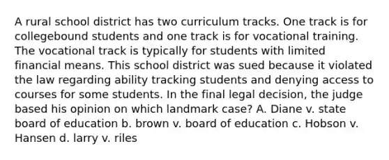 A rural school district has two curriculum tracks. One track is for collegebound students and one track is for vocational training. The vocational track is typically for students with limited financial means. This school district was sued because it violated the law regarding ability tracking students and denying access to courses for some students. In the final legal decision, the judge based his opinion on which landmark case? A. Diane v. state board of education b. brown v. board of education c. Hobson v. Hansen d. larry v. riles