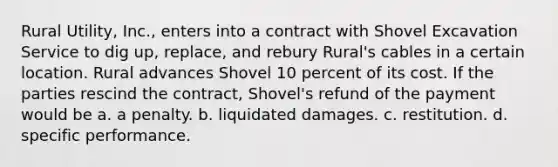 Rural Utility, Inc., enters into a contract with Shovel Excavation Service to dig up, replace, and rebury Rural's cables in a certain location. Rural advances Shovel 10 percent of its cost. If the parties rescind the contract, Shovel's refund of the payment would be a. a penalty. b. liquidated damages. c. restitution. d. specific performance.