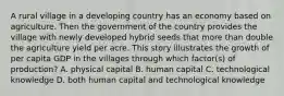 A rural village in a developing country has an economy based on agriculture. Then the government of the country provides the village with newly developed hybrid seeds that more than double the agriculture yield per acre. This story illustrates the growth of per capita GDP in the villages through which factor(s) of production? A. physical capital B. human capital C. technological knowledge D. both human capital and technological knowledge