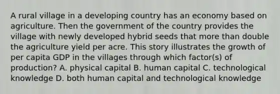 A rural village in a developing country has an economy based on agriculture. Then the government of the country provides the village with newly developed hybrid seeds that <a href='https://www.questionai.com/knowledge/keWHlEPx42-more-than' class='anchor-knowledge'>more than</a> double the agriculture yield per acre. This story illustrates the growth of per capita GDP in the villages through which factor(s) of production? A. physical capital B. human capital C. technological knowledge D. both human capital and technological knowledge