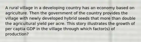 A rural village in a developing country has an economy based on agriculture. Then the government of the country provides the village with newly developed hybrid seeds that more than double the agricultural yield per acre. This story illustrates the growth of per captia GDP in the village through which factor(s) of production?