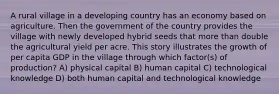 A rural village in a developing country has an economy based on agriculture. Then the government of the country provides the village with newly developed hybrid seeds that more than double the agricultural yield per acre. This story illustrates the growth of per capita GDP in the village through which factor(s) of production? A) physical capital B) human capital C) technological knowledge D) both human capital and technological knowledge