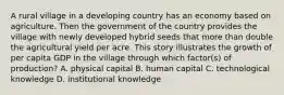 A rural village in a developing country has an economy based on agriculture. Then the government of the country provides the village with newly developed hybrid seeds that more than double the agricultural yield per acre. This story illustrates the growth of per capita GDP in the village through which factor(s) of production? A. physical capital B. human capital C. technological knowledge D. institutional knowledge