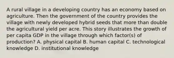 A rural village in a developing country has an economy based on agriculture. Then the government of the country provides the village with newly developed hybrid seeds that more than double the agricultural yield per acre. This story illustrates the growth of per capita GDP in the village through which factor(s) of production? A. physical capital B. human capital C. technological knowledge D. institutional knowledge