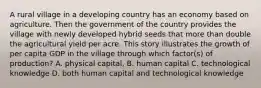 A rural village in a developing country has an economy based on agriculture. Then the government of the country provides the village with newly developed hybrid seeds that more than double the agricultural yield per acre. This story illustrates the growth of per capita GDP in the village through which factor(s) of production? A. physical capital, B. human capital C. technological knowledge D. both human capital and technological knowledge