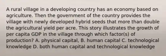 A rural village in a developing country has an economy based on agriculture. Then the government of the country provides the village with newly developed hybrid seeds that more than double the agricultural yield per acre. This story illustrates the growth of per capita GDP in the village through which factor(s) of production? A. physical capital, B. human capital C. technological knowledge D. both human capital and technological knowledge