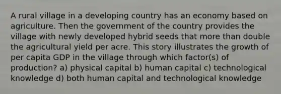 A rural village in a developing country has an economy based on agriculture. Then the government of the country provides the village with newly developed hybrid seeds that more than double the agricultural yield per acre. This story illustrates the growth of per capita GDP in the village through which factor(s) of production? a) physical capital b) human capital c) technological knowledge d) both human capital and technological knowledge