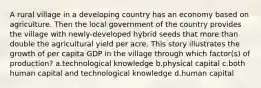 A rural village in a developing country has an economy based on agriculture. Then the local government of the country provides the village with newly-developed hybrid seeds that more than double the agricultural yield per acre. This story illustrates the growth of per capita GDP in the village through which factor(s) of production? a.technological knowledge b.physical capital c.both human capital and technological knowledge d.human capital