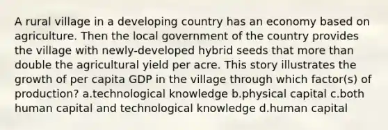 A rural village in a developing country has an economy based on agriculture. Then the local government of the country provides the village with newly-developed hybrid seeds that more than double the agricultural yield per acre. This story illustrates the growth of per capita GDP in the village through which factor(s) of production? a.technological knowledge b.physical capital c.both human capital and technological knowledge d.human capital