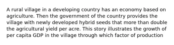 A rural village in a developing country has an economy based on agriculture. Then the government of the country provides the village with newly developed hybrid seeds that <a href='https://www.questionai.com/knowledge/keWHlEPx42-more-than' class='anchor-knowledge'>more than</a> double the agricultural yield per acre. This story illustrates the growth of per capita GDP in the village through which factor of production