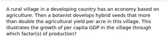 A rural village in a developing country has an economy based on agriculture. Then a botanist develops hybrid seeds that more than double the agricultural yield per acre in this village. This illustrates the growth of per capita GDP in the village through which factor(s) of production?