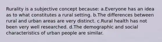 Rurality is a subjective concept because: a.Everyone has an idea as to what constitutes a rural setting. b.The differences between rural and urban areas are very distinct. c.Rural health has not been very well researched. d.The demographic and social characteristics of urban people are similar.