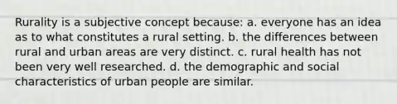 Rurality is a subjective concept because: a. everyone has an idea as to what constitutes a rural setting. b. the differences between rural and urban areas are very distinct. c. rural health has not been very well researched. d. the demographic and social characteristics of urban people are similar.