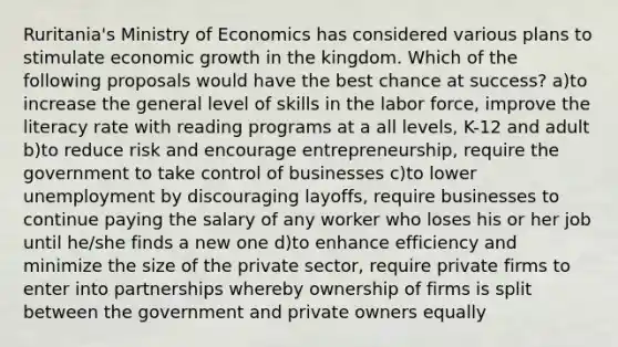 Ruritania's Ministry of Economics has considered various plans to stimulate economic growth in the kingdom. Which of the following proposals would have the best chance at success? a)to increase the general level of skills in the labor force, improve the literacy rate with reading programs at a all levels, K-12 and adult b)to reduce risk and encourage entrepreneurship, require the government to take control of businesses c)to lower unemployment by discouraging layoffs, require businesses to continue paying the salary of any worker who loses his or her job until he/she finds a new one d)to enhance efficiency and minimize the size of the private sector, require private firms to enter into partnerships whereby ownership of firms is split between the government and private owners equally