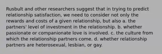 Rusbult and other researchers suggest that in trying to predict relationship satisfaction, we need to consider not only the rewards and costs of a given relationship, but also a. the partners' level of investment in the relationship. b. whether passionate or companionate love is involved. c. the culture from which the relationship partners come. d. whether relationship partners are heterosexual, lesbian, or gay.