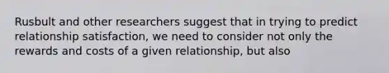 Rusbult and other researchers suggest that in trying to predict relationship satisfaction, we need to consider not only the rewards and costs of a given relationship, but also