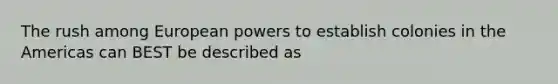 The rush among European powers to establish colonies in the Americas can BEST be described as