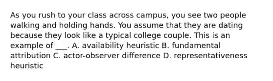 As you rush to your class across campus, you see two people walking and holding hands. You assume that they are dating because they look like a typical college couple. This is an example of ___. A. availability heuristic B. fundamental attribution C. actor-observer difference D. representativeness heuristic