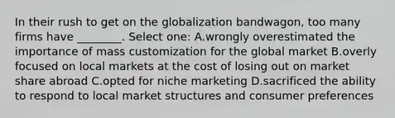 In their rush to get on the globalization bandwagon, too many firms have ________. Select one: A.wrongly overestimated the importance of mass customization for the global market B.overly focused on local markets at the cost of losing out on market share abroad C.opted for niche marketing D.sacrificed the ability to respond to local market structures and consumer preferences