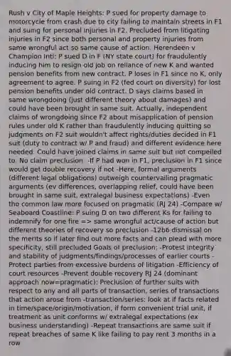 Rush v City of Maple Heights: P sued for property damage to motorcycle from crash due to city failing to maintain streets in F1 and suing for personal injuries in F2. Precluded from litigating injuries in F2 since both personal and property injuries from same wrongful act so same cause of action. Herendeen v Champion Intl: P sued D in F (NY state court) for fraudulently inducing him to resign old job on reliance of new K and wanted pension benefits from new contract. P loses in F1 since no K, only agreement to agree. P suing in F2 (fed court on diversity) for lost pension benefits under old contract. D says claims based in same wrongdoing (just different theory about damages) and could have been brought in same suit. Actually, independent claims of wrongdoing since F2 about misapplication of pension rules under old K rather than fraudulently inducing quitting so judgments on F2 suit wouldn't affect rights/duties decided in F1 suit (duty to contract w/ P and fraud) and different evidence here needed. Could have joined claims in same suit but not compelled to. No claim preclusion. -If P had won in F1, preclusion in F1 since would get double recovery if not -Here, formal arguments (different legal obligations) outweigh countervailing pragmatic arguments (ev differences, overlapping relief, could have been brought in same suit, extralegal business expectations) -Even tho common law more focused on pragmatic (RJ 24) -Compare w/ Seaboard Coastline: P suing D on two different Ks for failing to indemnify for one fire => same wrongful act/cause of action but different theories of recovery so preclusion -12b6 dismissal on the merits so if later find out more facts and can plead with more specificity, still precluded Goals of preclusion: -Protest integrity and stability of judgments/findings/processes of earlier courts -Protect parties from excessive burdens of litigation -Efficiency of court resources -Prevent double recovery RJ 24 (dominant approach now=pragmatic): Preclusion of further suits with respect to any and all parts of transaction, series of transactions that action arose from -transaction/series: look at if facts related in time/space/origin/motivation, if form convenient trial unit, if treatment as unit conforms w/ extralegal expectations (ex business understanding) -Repeat transactions are same suit if repeat breaches of same K like failing to pay rent 3 months in a row