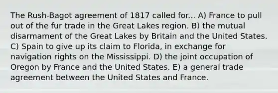 The Rush-Bagot agreement of 1817 called for... A) France to pull out of the fur trade in the Great Lakes region. B) the mutual disarmament of the Great Lakes by Britain and the United States. C) Spain to give up its claim to Florida, in exchange for navigation rights on the Mississippi. D) the joint occupation of Oregon by France and the United States. E) a general trade agreement between the United States and France.