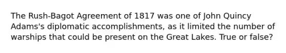 The Rush-Bagot Agreement of 1817 was one of John Quincy Adams's diplomatic accomplishments, as it limited the number of warships that could be present on the Great Lakes. True or false?