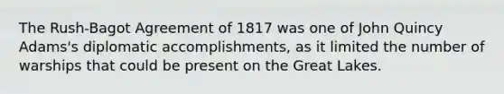 The Rush-Bagot Agreement of 1817 was one of John Quincy Adams's diplomatic accomplishments, as it limited the number of warships that could be present on the Great Lakes.