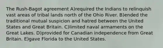 The Rush-Bagot agreement A)required the Indians to relinquish vast areas of tribal lands north of the Ohio River. B)ended the traditional mutual suspicion and hatred between the United States and Great Britain. C)limited naval armaments on the Great Lakes. D)provided for Canadian independence from Great Britain. E)gave Florida to the United States.