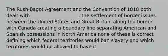 The Rush-Bagot Agreement and the Convention of 1818 both dealt with ____________________. the settlement of border issues between the United States and Great Britain along the border with Canada creating a boundary line separating American and Spanish possessions in North America none of these is correct defining which federal territories would ban slavery and which territories would be allowed to have it