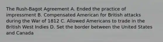 The Rush-Bagot Agreement A. Ended the practice of impressment B. Compensated American for British attacks during the War of 1812 C. Allowed Americans to trade in the British West Indies D. Set the border between the United States and Canada