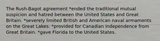 The Rush-Bagot agreement *ended the traditional mutual suspicion and hatred between the United States and Great Britain. *severely limited British and American naval armaments on the Great Lakes. *provided for Canadian independence from Great Britain. *gave Florida to the United States.