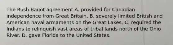 The Rush-Bagot agreement A. provided for Canadian independence from Great Britain. B. severely limited British and American naval armaments on the Great Lakes. C. required the Indians to relinquish vast areas of tribal lands north of the Ohio River. D. gave Florida to the United States.